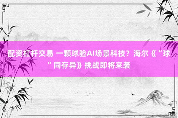 配资杠杆交易 一颗球验AI场景科技？海尔《“球”同存异》挑战即将来袭