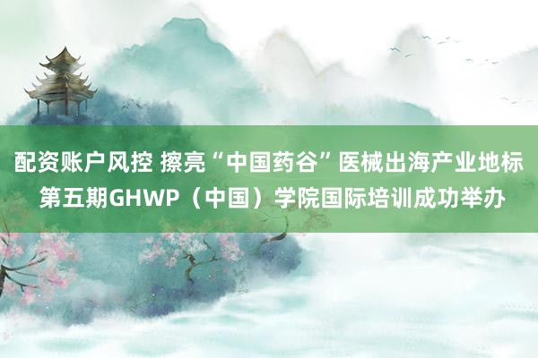 配资账户风控 擦亮“中国药谷”医械出海产业地标 第五期GHWP（中国）学院国际培训成功举办
