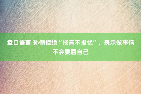 盘口语言 孙俪拒绝“报喜不报忧”，表示做事情不会委屈自己