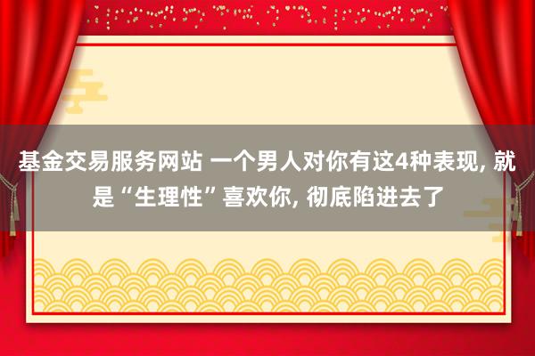 基金交易服务网站 一个男人对你有这4种表现, 就是“生理性”喜欢你, 彻底陷进去了