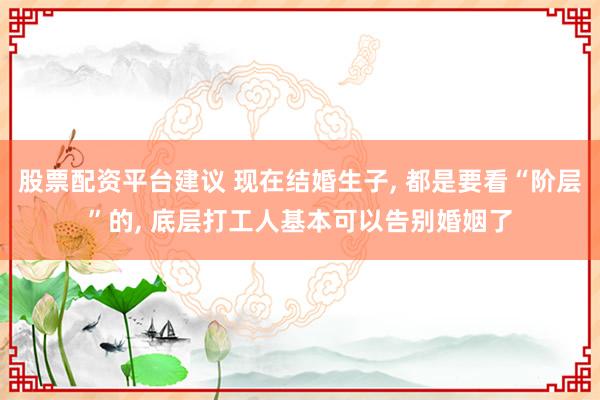股票配资平台建议 现在结婚生子, 都是要看“阶层”的, 底层打工人基本可以告别婚姻了