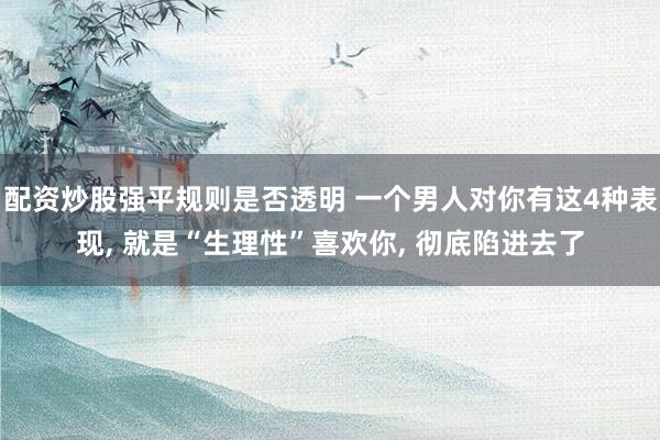 配资炒股强平规则是否透明 一个男人对你有这4种表现, 就是“生理性”喜欢你, 彻底陷进去了