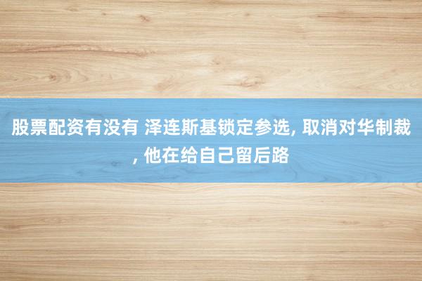 股票配资有没有 泽连斯基锁定参选, 取消对华制裁, 他在给自己留后路