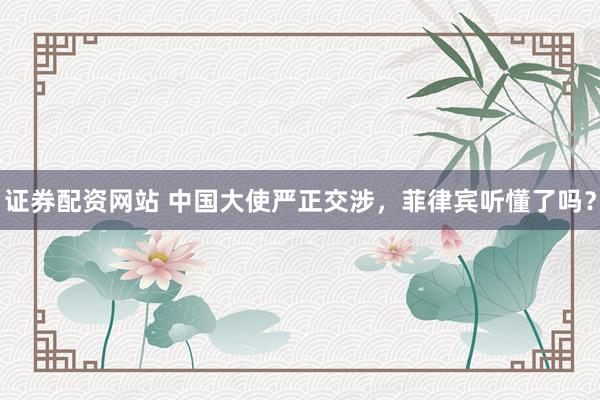 证券配资网站 中国大使严正交涉，菲律宾听懂了吗？