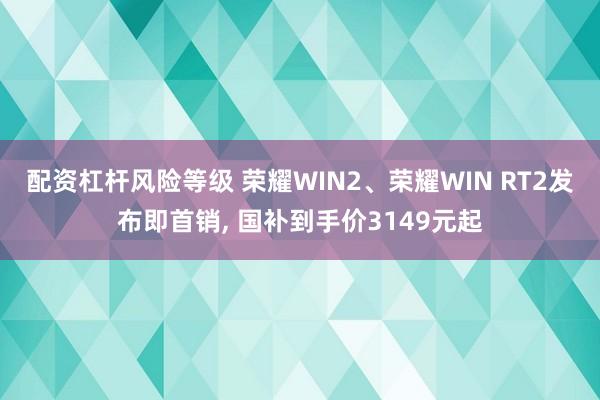 配资杠杆风险等级 荣耀WIN2、荣耀WIN RT2发布即首销, 国补到手价3149元起