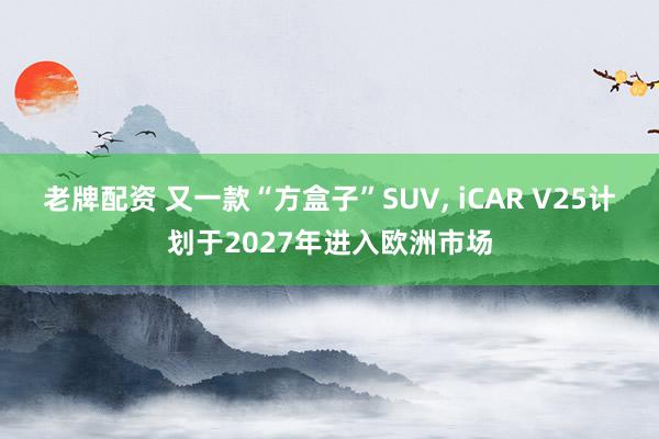 老牌配资 又一款“方盒子”SUV, iCAR V25计划于2027年进入欧洲市场