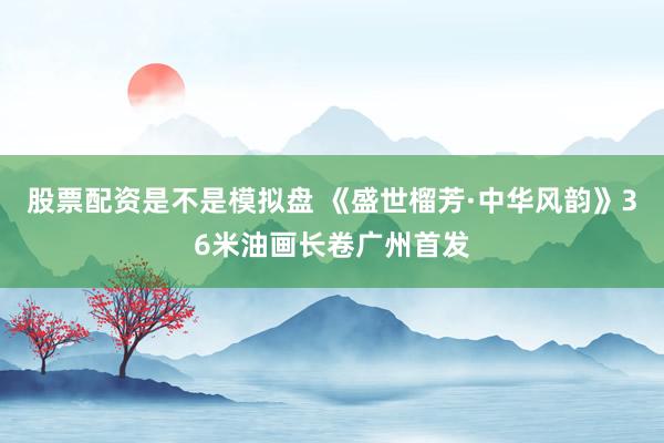 股票配资是不是模拟盘 《盛世榴芳·中华风韵》36米油画长卷广州首发