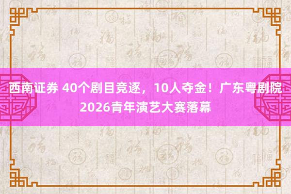 西南证券 40个剧目竞逐，10人夺金！广东粤剧院2026青年演艺大赛落幕