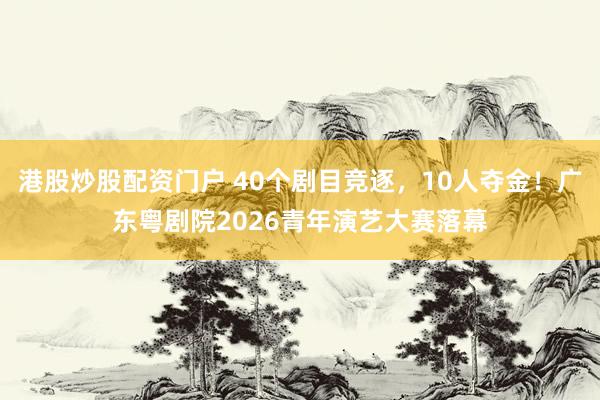 港股炒股配资门户 40个剧目竞逐，10人夺金！广东粤剧院2026青年演艺大赛落幕