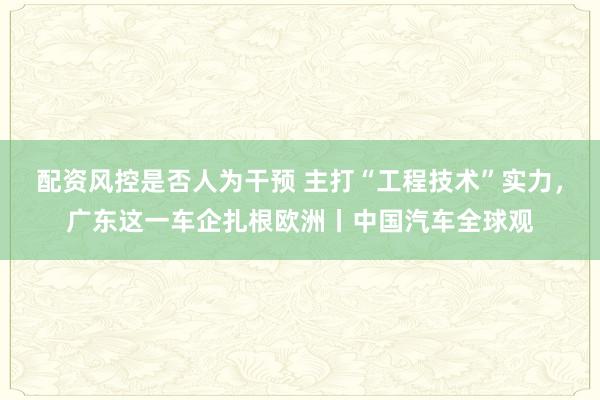 配资风控是否人为干预 主打“工程技术”实力，广东这一车企扎根欧洲丨中国汽车全球观
