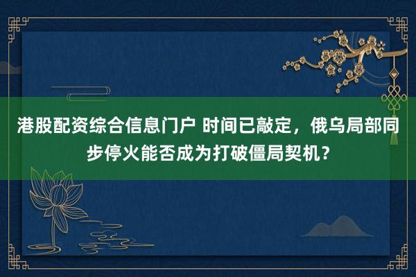 港股配资综合信息门户 时间已敲定，俄乌局部同步停火能否成为打破僵局契机？