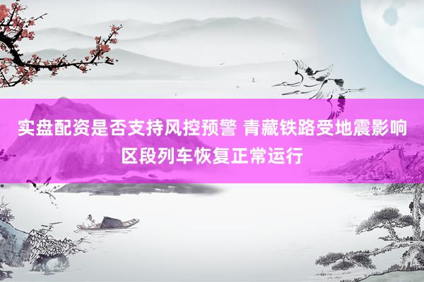 实盘配资是否支持风控预警 青藏铁路受地震影响区段列车恢复正常运行